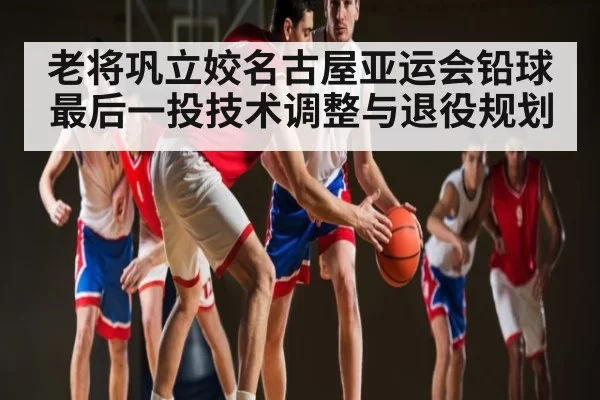 老将巩立姣名古屋亚运会铅球最后一投技术调整与退役规划