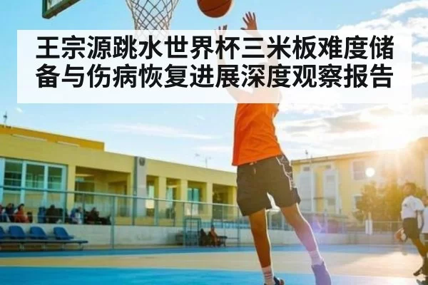 王宗源跳水世界杯三米板难度储备与伤病恢复进展深度观察报告
