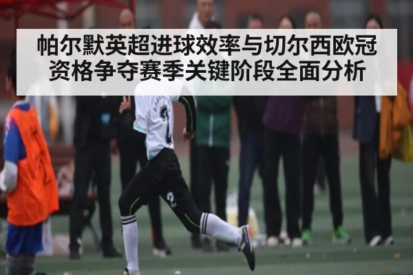 帕尔默英超进球效率与切尔西欧冠资格争夺赛季关键阶段全面分析
